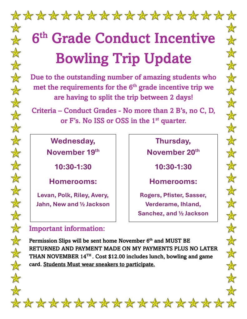 The image is a colorful flyer bordered by a frame of yellow stars. The text is primarily in purple and black, with some sections highlighted for emphasis. It announces an update about a 6th Grade Conduct Incentive Bowling Trip. Header Large purple text at the top reads: “6th Grade Conduct Incentive Bowling Trip Update” Main Message Below the header, in smaller purple text: “Due to the outstanding number of amazing students who met the requirements for the 6th grade incentive trip we are having to split the trip between 2 days!” Criteria for eligibility are listed in purple: “Conduct Grades – No more than 2 B’s, no C, D, or F’s. No ISS or OSS in the 1st quarter.” Trip Details Two side-by-side boxes outline the schedule: Left Box (Wednesday, November 19th) Time: 10:30–1:30 Homerooms: Levan, Polk, Riley, Avery, Jahn, New and ½ Jackson Right Box (Thursday, November 20th) Time: 10:30–1:30 Homerooms: Rogers, Pfister, Sasser, Verderame, Ihland, Sanchez, and ½ Jackson Important Information In purple bold text: “Important information:” Black text underneath explains: “Permission Slips will be sent home November 6th and MUST BE RETURNED AND PAYMENT MADE ON MY PAYMENTS PLUS NO LATER THAN NOVEMBER 14th. Cost $12.00 includes lunch, bowling and game card. Students MUST wear sneakers to participate.”