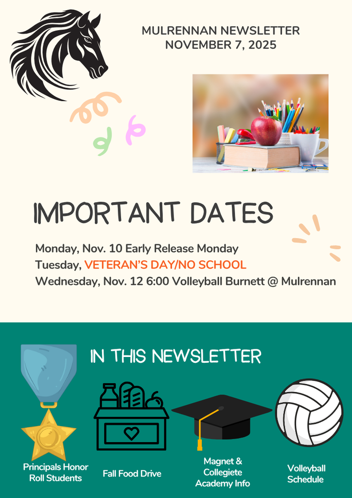 The image is a colorful newsletter titled **“Mulrennan Newsletter – November 7, 2025.”** At the top left, there is a black horse head illustration. To the right of the horse, there is a photo of a red apple sitting on top of stacked books, with a white cup holding colored pencils in the background. Around the photo are small decorative squiggles in orange, pink, and green. Below the photo, in large bold letters, it says **“IMPORTANT DATES.”** Underneath, there are three listed events: * **Monday, Nov. 10:** Early Release Monday * **Tuesday, VETERAN’S DAY/NO SCHOOL** (the words “Veteran’s Day/No School” are in bright red) * **Wednesday, Nov. 12:** 6:00 Volleyball Burnett @ Mulrennan The bottom section of the newsletter has a teal background with the heading **“IN THIS NEWSLETTER”** in white text. Below that, there are four icons with labels: 1. A gold medal with a blue ribbon labeled **“Principals Honor Roll Students.”** 2. A black outline of a donation box with a heart and canned goods labeled **“Fall Food Drive.”** 3. A black graduation cap with a yellow tassel labeled **“Magnet & Collegiate Academy Info.”** 4. A white volleyball labeled **“Volleyball Schedule.”** The overall design uses bright colors and playful decorative elements, giving it a cheerful and engaging look.