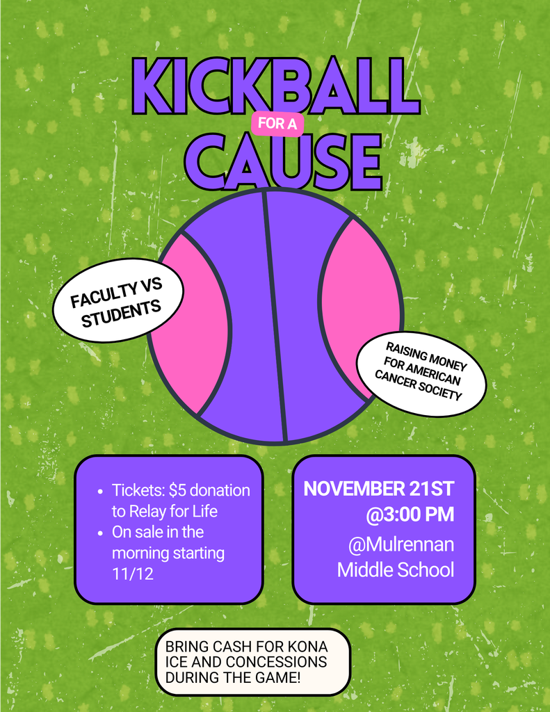 The image is a colorful flyer with a green textured background resembling a grassy field. At the top, in large bold purple letters, it says “KICKBALL FOR A CAUSE”. The word “FOR A” is in smaller pink text between “KICKBALL” and “CAUSE.” Below the title, there is a large stylized kickball in purple and pink with black outlines. On the left side of the ball, there is a white oval with black text that reads “FACULTY VS STUDENTS”. On the right side of the ball, another white oval says “RAISING MONEY FOR AMERICAN CANCER SOCIETY”. Under the ball, there are two purple rounded rectangles with black outlines: The left rectangle contains white text: Tickets: $5 donation to Relay for Life On sale in the morning starting 11/12 The right rectangle contains white text: NOVEMBER 21ST @3:00 PM @Mulrennan Middle School At the bottom of the flyer, inside a white rounded rectangle with black text, it says: BRING CASH FOR KONA ICE AND CONCESSIONS DURING THE GAME! The overall design uses bright colors (green, purple, pink, white) and bold fonts to grab attention.