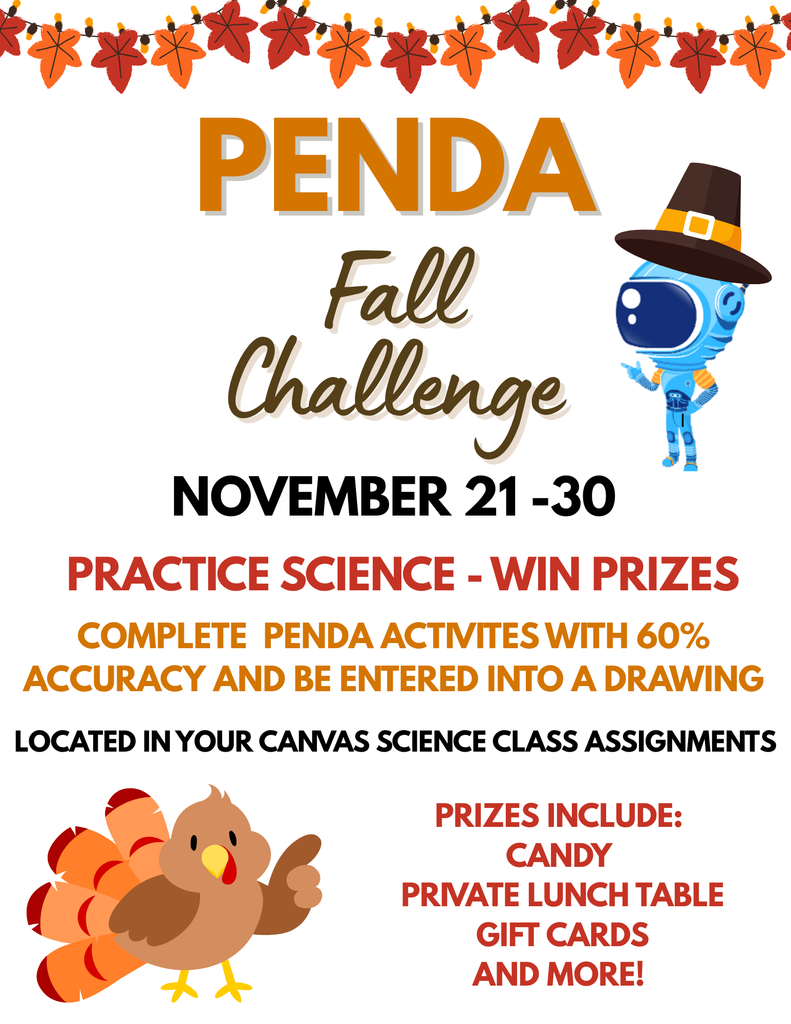 The image is a colorful promotional flyer for an event called “Penda Fall Challenge.” The background is white, and the design includes autumn-themed decorations and festive characters. Top Section Across the top, there is a horizontal border of orange and red autumn leaves strung together like a garland. Below the garland, the large text reads: “PENDA” in bold orange uppercase letters. Underneath, in a cursive brown font: “Fall Challenge.” Middle Section The event dates are displayed in bold black text: “NOVEMBER 21 - 30.” Below that, in bright red uppercase letters: “PRACTICE SCIENCE - WIN PRIZES.” Next line in orange uppercase letters: “COMPLETE PENDA ACTIVITIES WITH 60% ACCURACY AND BE ENTERED INTO A DRAWING.” Then in smaller black text: “LOCATED IN YOUR CANVAS SCIENCE CLASS ASSIGNMENTS.” To the right of this section, there is a cartoon robot character wearing a traditional pilgrim hat (brown with a yellow buckle). Bottom Section On the left, there is a cartoon turkey with colorful feathers in shades of red, orange, and yellow. On the right, in red uppercase letters: “PRIZES INCLUDE: CANDY PRIVATE LUNCH TABLE GIFT CARDS AND MORE!” The overall theme is festive and autumnal, with bright fall colors like orange, red, and brown. The flyer promotes a science challenge where students can win prizes by completing activities with at least 60% accuracy.