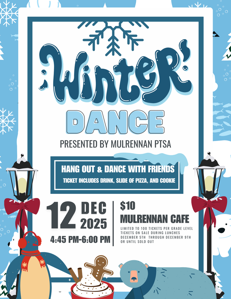 The image is a colorful winter-themed poster advertising a school event called “Winter Dance.” The background is light blue with white snowflakes scattered throughout, giving a festive, snowy feel. At the top center, there is a large title in playful, dark blue letters that says “Winter” with a snowflake graphic above it. Below that, the word “DANCE” is written in bold, light blue block letters. Under the title, it says: “Presented by Mulrennan PTSA.” There is a rectangular box with text inside that reads: “Hang out & dance with friends. Ticket includes drink, slice of pizza, and cookie.” Event details are listed in bold near the bottom left: Date: 12 DEC 2025 Time: 4:45 PM – 6:00 PM Location: Mulrennan Cafe Cost: $10 Additional note: “Limited to 100 tickets per grade level. Tickets on sale during lunches December 5th through December 9th or until sold out.” The poster includes cute winter illustrations: Two black street lamps with red bows on each side of the text. A penguin wearing a red scarf on the bottom left. A polar bear on the bottom right lying down. A plate of cookies with a gingerbread figure in the center near the bottom. Snow-covered trees and a small white bear in the background. The overall color scheme is blue, white, and red accents, creating a cheerful winter vibe.