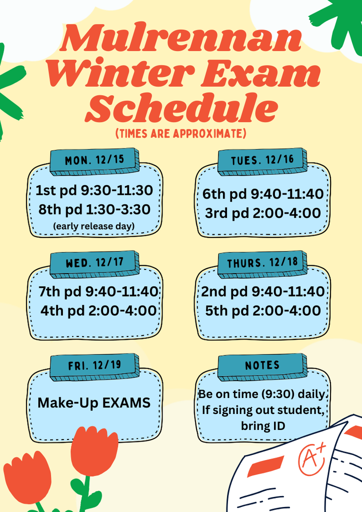 The image is a colorful schedule titled “Mulrennan Winter Exam Schedule” with the subtitle “(Times are approximate)”. The background is light yellow with decorative red flowers and green leaves in the corners. At the bottom right, there is an illustration of a paper with an “A+” grade. Main Heading Large red text at the top reads: “Mulrennan Winter Exam Schedule” Below it, in smaller orange text: “(Times are approximate)” Schedule Details The schedule is divided into five sections, each inside a rounded blue box with a darker blue label at the top: Monday, Dec. 15 1st period: 9:30–11:30 8th period: 1:30–3:30 Note: Early release day Tuesday, Dec. 16 6th period: 9:40–11:40 3rd period: 2:00–4:00 Wednesday, Dec. 17 7th period: 9:40–11:40 4th period: 2:00–4:00 Thursday, Dec. 18 2nd period: 9:40–11:40 5th period: 2:00–4:00 Friday, Dec. 19 Make-Up Exams Notes Section Located at the bottom right in a blue box labeled “NOTES”: Be on time (9:30) daily If signing out student, bring ID The design uses bright colors (red, blue, green) and playful illustrations, giving it a cheerful and student-friendly look.
