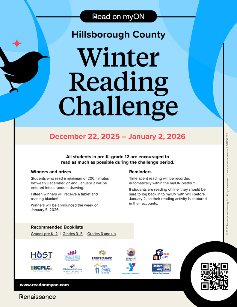 The image is a colorful flyer promoting the Hillsborough County Winter Reading Challenge. The overall design uses shades of blue, beige, and black, with a playful and inviting layout. Top Section  At the very top, there is a black banner with white text that says: “Read on myON”. Below that, in large bold letters, the main title reads: “Hillsborough County Winter Reading Challenge”. The words “Winter Reading Challenge” are the largest and most prominent text on the flyer. To the left of the title, there is a black silhouette of a bird perched on a branch, set against a bright blue circular background with a small red star.  Dates  Under the title, in bold red text, the challenge dates are displayed: “December 22, 2025 – January 2, 2026”.  Main Content  The flyer encourages students in Pre-K through Grade 12 to read as much as possible during this period. There are two main sections of text:  Winners and prizes:  Students who read at least 200 minutes between December 22 and January 2 will be entered into a random drawing. Fifteen winners will receive a tablet and reading blanket. Winners will be announced the week of January 5, 2026.   Reminders:  Reading time will be recorded automatically on the myON platform. If students read offline, they should log back into myON with Wi-Fi before January 2 so their activity is captured.      Recommended Booklists  A beige box lists recommended booklists for:  Grades Pre-K–2 Grades 3–5 Grades 6 and up    Bottom Section  Several logos are displayed, including:  HOST HCPLC Family Learning myON   A black bar at the bottom shows the website: www.readonmyon.com and the word Renaissance. On the lower right corner, there is a QR code inside a black circle for quick access to more information.