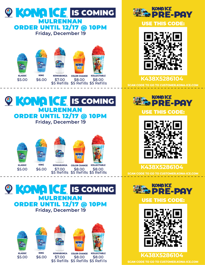 The image is a colorful promotional flyer divided into three identical horizontal sections. Each section advertises Kona Ice coming to a location called Mulrennan. The background is mostly white with bright blue and yellow accents. Left Side of Each Section At the top, bold text reads: “KONA ICE IS COMING” in blue and black. Below that: “MULRENNAN” in bright blue. Then: “ORDER UNTIL 12/17 @ 10PM” in blue and green. Finally: “Friday, December 19” in black. Under the text, there are five colorful shaved ice cups shown in a row: Classic – A blue cup with rainbow-colored shaved ice. Price: $5.00. King – A larger blue cup with rainbow shaved ice. Price: $6.00. Kowabunga – A cup with a cartoon design and rainbow shaved ice. Price: $7.00. Includes $5 refills. Color Change – A cup that changes color, filled with rainbow shaved ice. Price: $8.00. Includes $5 refills. Collectible – A cup with a colorful design and rainbow shaved ice. Price: $8.00. Includes $5 refills. Right Side of Each Section A bright yellow box with the heading: “KONA ICE PRE-PAY” in blue letters. Below that, text says: “USE THIS CODE:” There is a large black-and-white QR code. Under the QR code, a code is printed: K438XS286104 Small text below says: “Scan code to go to customers.kona-ice.com” Colors and Layout The flyer uses bright, cheerful colors: blue, yellow, green, and red. The shaved ice cups are vibrant with rainbow-colored ice. Each section is separated by a dotted line, making it look like three tear-off strips.The image is a colorful promotional flyer divided into three identical horizontal sections. Each section advertises Kona Ice coming to a location called Mulrennan. The background is mostly white with bright blue and yellow accents. Left Side of Each Section At the top, bold text reads: “KONA ICE IS COMING” in blue and black. Below that: “MULRENNAN” in bright blue. Then: “ORDER UNTIL 12/17 @ 10PM” in blue and green. Finally: “Friday, December 19” in black. Under the text, there are five colorful shaved ice cups shown in a row: Classic – A blue cup with rainbow-colored shaved ice. Price: $5.00. King – A larger blue cup with rainbow shaved ice. Price: $6.00. Kowabunga – A cup with a cartoon design and rainbow shaved ice. Price: $7.00. Includes $5 refills. Color Change – A cup that changes color, filled with rainbow shaved ice. Price: $8.00. Includes $5 refills. Collectible – A cup with a colorful design and rainbow shaved ice. Price: $8.00. Includes $5 refills. Right Side of Each Section A bright yellow box with the heading: “KONA ICE PRE-PAY” in blue letters. Below that, text says: “USE THIS CODE:” There is a large black-and-white QR code. Under the QR code, a code is printed: K438XS286104 Small text below says: “Scan code to go to customers.kona-ice.com” Colors and Layout The flyer uses bright, cheerful colors: blue, yellow, green, and red. The shaved ice cups are vibrant with rainbow-colored ice. Each section is separated by a dotted line, making it look like three tear-off strips.