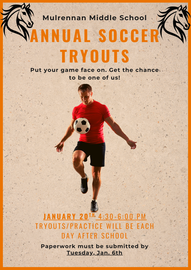 Overall Setting and Theme The image is a promotional poster for Mulrennan Middle School Annual Soccer Tryouts. The background is a textured beige color with a thin orange border. At the top corners, there are two black horse head illustrations facing inward, symbolizing the school mascot.  Main Visual Element In the center of the poster, there is a person wearing a bright red athletic shirt and black shorts, actively juggling a soccer ball with one knee raised. The person is wearing black soccer shoes and appears to be in motion, emphasizing the soccer theme.  Text on the Poster   Top Section: Mulrennan Middle School ANNUAL SOCCER TRYOUTS (in large orange letters)   Middle Section: Put your game face on. Get the chance to be one of us!   Bottom Section: January 20th, 4:30–6:00 PM Tryouts/Practice will be each day after school Paperwork must be submitted by Tuesday, Jan. 6th    Colors and Design  Dominant colors: Orange, black, and beige. The text uses a mix of bold orange and black fonts for emphasis. The overall design is sporty and energetic, matching the soccer theme.