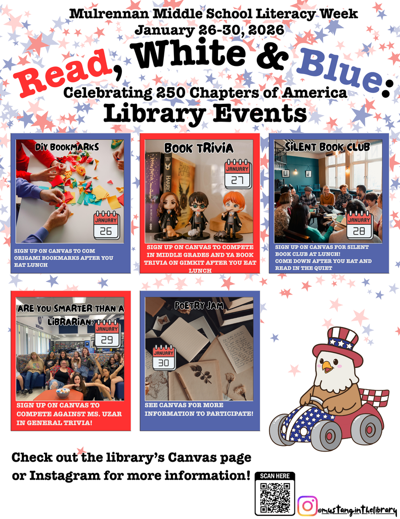 Overall Setting and Context The image is a colorful flyer promoting Mulrennan Middle School Literacy Week Library Events, scheduled for January 26–30, 2026. The theme is “Read, White & Blue: Celebrating 250 Chapters of America.” The design uses a patriotic color scheme of red, white, and blue with star patterns in the background.  Main Heading  At the top, the text reads:  Mulrennan Middle School Literacy Week January 26–30, 2026 Read, White & Blue: Celebrating 250 Chapters of America Library Events     Event Boxes There are six boxes, each representing a different library event during the week:   DIY Bookmarks (January 26)  Image: Hands working on colorful craft materials. Text: “Sign up on Canvas to come create bookmarks after you eat lunch.”    Book Trivia (January 27)  Image: Students sitting at a table with books and trivia cards. Text: “Sign up on Canvas to compete in middle grades and YA book trivia on Gimkit after you eat lunch.”    Silent Book Club (January 28)  Image: A group of students sitting at tables reading books in a classroom. Text: “Sign up on Canvas for Silent Book Club at lunch. Come down after you eat and read the quiz!”    Are You Smarter Than a Librarian? (January 29)  Image: A group of students sitting together smiling with a sign in the background. Text: “Sign up on Canvas to compete against Ms. Uzar in general trivia!”    Poetry Jam (January 30)  Image: A notebook and pen on a table with poetry notes. Text: “See Canvas for more information to participate!!”     Additional Design Elements  Bottom right corner: A cartoon eagle dressed like Uncle Sam, sitting in a red, white, and blue wheelchair. Bottom text: “Check out the library’s Canvas page or Instagram for more information!” QR code and Instagram handle (@mustangintelibrary) are displayed for easy access.