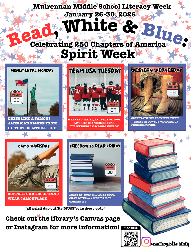 Overall Setting and Context The image is a colorful flyer promoting Mulrennan Middle School Literacy Week, which runs from January 26–30, 2026. The theme is “Read, White & Blue: Celebrating 250 Chapters of America”, and it highlights a Spirit Week with different dress-up themes for each day.  Background and Design  The background is decorated with red, white, and blue stars, evoking a patriotic theme. At the bottom right corner, there is a stack of books in red, white, and blue tones. A QR code and Instagram handle (@mustangintelibrary) are shown at the bottom for more information.   Text and Daily Themes The main heading reads:  Mulrennan Middle School Literacy Week January 26–30, 2026 Read, White & Blue: Celebrating 250 Chapters of America Spirit Week  Below the heading, five boxes represent each day’s theme:   Monumental Monday (January 26)  Image: Statue of Liberty. Text: “Dress like a famous American figure from history or literature.”    Team USA Tuesday (January 27)  Image: A group of hockey players wearing red jerseys. Text: “Wear red, white, and blue or your favorite USA-themed gear. It’s giving Read Hard Energy.”    Western Wednesday (January 28)  Image: Cowboy boots and a rope. Text: “Celebrate the frontier spirit! Dress in cowboy/cowgirl or pioneer attire.”    Camo Thursday (January 29)  Image: A person in camouflage uniform saluting. Text: “Support our troops and wear camouflage.”    Freedom to Read Friday (January 30)  Image: A stack of books. Text: “Dress as your favorite book character or American on Citizenship Day.”     Additional Notes  A note at the bottom says: “All spirit day outfits MUST be in dress code.” There is a call to action: “Check out the library’s Canvas page or Instagram for more information!”