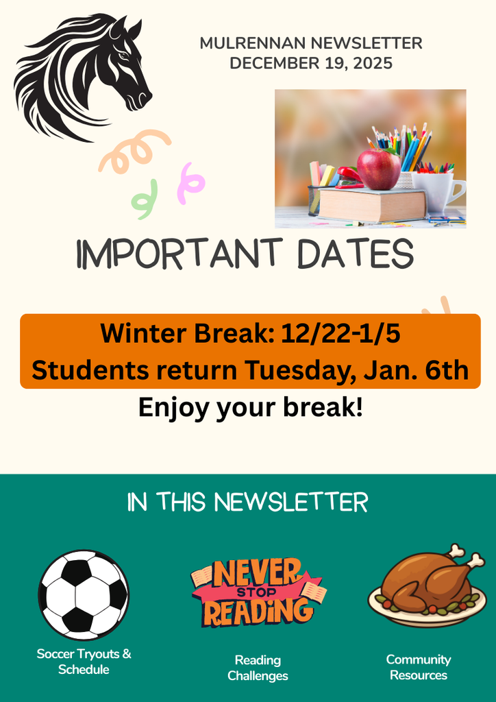The image is a colorful newsletter titled “Mulrennan Newsletter” dated December 19, 2025. At the top left, there is a black horse head illustration, and next to it is the newsletter title and date in black text. Below that, on the right side, there is a photo of a stack of books with an apple on top, a white cup, and a container filled with colored pencils. Underneath, in large playful font, it says “IMPORTANT DATES”. Below that, in a bold orange rectangle, the text reads: Winter Break: 12/22–1/5 Students return Tuesday, Jan. 6th Enjoy your break! The bottom section has a teal background with the heading “IN THIS NEWSLETTER” in white text. There are three icons with labels:  On the left: A black-and-white soccer ball with the text “Soccer Tryouts & Schedule”. In the center: A colorful graphic with the words “Never Stop Reading”, labeled “Reading Challenges”. On the right: A roasted turkey on a plate with garnish, labeled “Community Resources”.  The overall design uses bright colors and playful elements, making it visually engaging and easy to read.