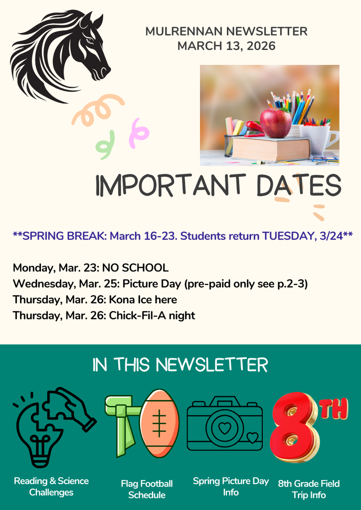 The image is a colorful school newsletter titled “Mulrennan Newsletter – March 13, 2026.” The layout is vertical, divided into two main sections.  Top Section  In the upper-left corner, there is a stylized drawing of a horse head in black, representing the school mascot. On the right side, there is a small photo of a classroom scene: A stack of books with an apple on top, a cup filled with pencils and markers, and a blurred, warm-toned classroom background.  Beneath these elements is a large, playful heading that reads: “IMPORTANT DATES” Below that, in bold blue text: “SPRING BREAK: March 16–23. Students return TUESDAY, 3/24” Then a list of upcoming events:  Monday, Mar. 23: NO SCHOOL Wednesday, Mar. 25: Picture Day (pre‑paid only, see pages 2–3) Thursday, Mar. 26: Kona Ice here Thursday, Mar. 26: Chick‑Fil‑A night  Decorative pastel-colored doodles (swooshes and shapes) appear around the headings.  Bottom Section This section has a teal background with white text reading: “IN THIS NEWSLETTER” Below the text are four icons with labels:  A stylized brain and lightning bolt labeled “Reading & Science Challenges.” A whistle labeled “Flag Football Schedule.” A camera outline labeled “Spring Picture Day Info.” A large red and orange number 8 labeled “8th Grade Field Trip Info.”  All icons are bright and cartoon‑style.