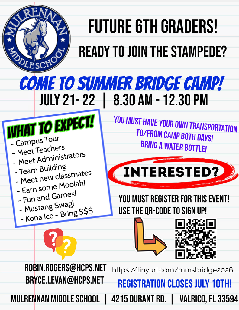 Overall layout and style The image is a colorful, school-themed flyer designed to look like lined notebook paper, with faint blue horizontal lines and a light background. The layout is bold and energetic, using large black and blue text, bright accent colors (red, green, purple), and playful graphic elements like arrows and speech bubbles.  Top section  On the top left corner, there is a circular blue-and-white school logo with a horse (a mustang) in the center. The text around the logo reads: “Mulrennan Middle School.” To the right of the logo, in large bold black letters, the flyer says: “FUTURE 6TH GRADERS!” Beneath that, also in bold black text: “READY TO JOIN THE STAMPEDE?”   Main headline  In the center, large bold blue text reads: “COME TO SUMMER BRIDGE CAMP!” Directly below, in black text: “JULY 21–22 | 8:30 AM – 12:30 PM”   Left section (activities list)  A tilted white box with a blue border contains a bright green heading: “WHAT TO EXPECT!” Below that heading is a bullet list:  Campus Tour Meet Teachers Meet Administrators Team Building Meet new classmates Earn some Moolah! Fun and Games! Mustang Swag! Kona Ice – Bring money     Right section (important notes)  In purple text, the flyer states: “YOU MUST HAVE YOUR OWN TRANSPORTATION TO/FROM CAMP BOTH DAYS! BRING A WATER BOTTLE!” Below that, a bold black word inside a red hand-drawn circle reads: “INTERESTED?”   Registration details  Beneath “INTERESTED?” in black text: “YOU MUST REGISTER FOR THIS EVENT! USE THE QR-CODE TO SIGN UP!” A QR code appears on the lower right, with a large yellow-and-red arrow pointing toward it.   Bottom section  Contact emails are listed in black text: ROBIN.ROGERS@HCPS.NET BRYCE.LEVAN@HCPS.NET A registration link appears: https://tinyurl.com/mmsbridge2026 In large blue text: “REGISTRATION CLOSES JULY 10TH!” At the very bottom, the school location is listed: “Mulrennan Middle School | 4215 Durant Rd. | Valrico, FL 33594”   Additional visual elements  Small colorful speech bubble icons with question marks appear near the lower left. The overall design uses bold fonts, strong contrast, and energetic colors to create excitement and urgency for incoming sixth-grade students.   Summary This flyer promotes a two-day summer bridge camp for incoming sixth graders at Mulrennan Middle School. The event focuses on helping students become familiar with the campus, meet staff and peers, and build confidence before starting middle school.