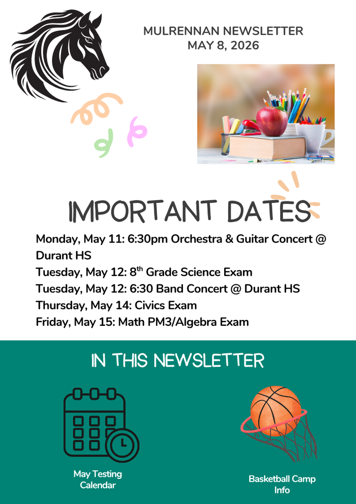 his image appears to be a school newsletter flyer with a clean, modern layout and a light gray background. Overall layout and theme The design is organized into three main sections: a header, an “Important Dates” section in the middle, and an “In This Newsletter” section at the bottom. Decorative elements include simple doodles and school-themed graphics. Colors are mostly neutral gray with accents of teal, black, and bright colors. Top section (Header) At the top center, bold uppercase text reads:  “MULRENNAN NEWSLETTER” Below that: “MAY 8, 2026”  On the upper left side, there is a large black graphic of a horse’s head, likely a mascot. Near it are small, playful squiggle doodles in pastel colors (peach, green, and purple). On the upper right side, there is a rectangular photo showing school supplies: a red apple sitting on top of a stack of books, next to containers filled with colored pencils, pens, and markers. The background of the photo is softly blurred. Middle section (Important Dates) Centered below the header, large bold text reads:  “IMPORTANT DATES”  Under this heading is a list of events in smaller black text:  Monday, May 11: 6:30pm Orchestra & Guitar Concert @ Durant HS Tuesday, May 12: 8th Grade Science Exam Tuesday, May 12: 6:30 Band Concert @ Durant HS Thursday, May 14: Civics Exam Friday, May 15: Math PM3/Algebra Exam  Small decorative lines or rays appear near the heading for visual emphasis. Bottom section (In This Newsletter) The bottom portion has a teal-green background with white text reading:  “IN THIS NEWSLETTER”  Below the heading are two illustrated icons with labels:  On the left: a calendar icon with a small clock symbol, labeled “May Testing Calendar” On the right: a basketball going into a hoop with a net, labeled “Basketball Camp Info”  Visual style details  The design uses a mix of bold and handwritten-style fonts. The layout is balanced with images and text spaced clearly. The overall theme suggests a school environment, focusing on upcoming events and announcements.  This image contains no people and is entirely informational and decorative.