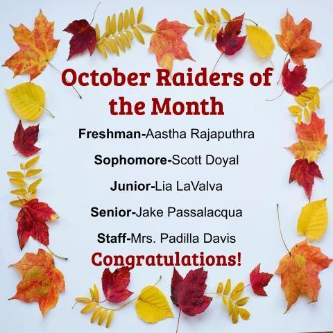 Congratulations to our Raiders of the Month!   Freshman - Aastha Rajaputhra, Sophomore - Scott Doyal, Junior - Lia LaValva, Senior - Jake Passalacqua, and Staff - Mrs. Padilla Davis. Go Raiders!