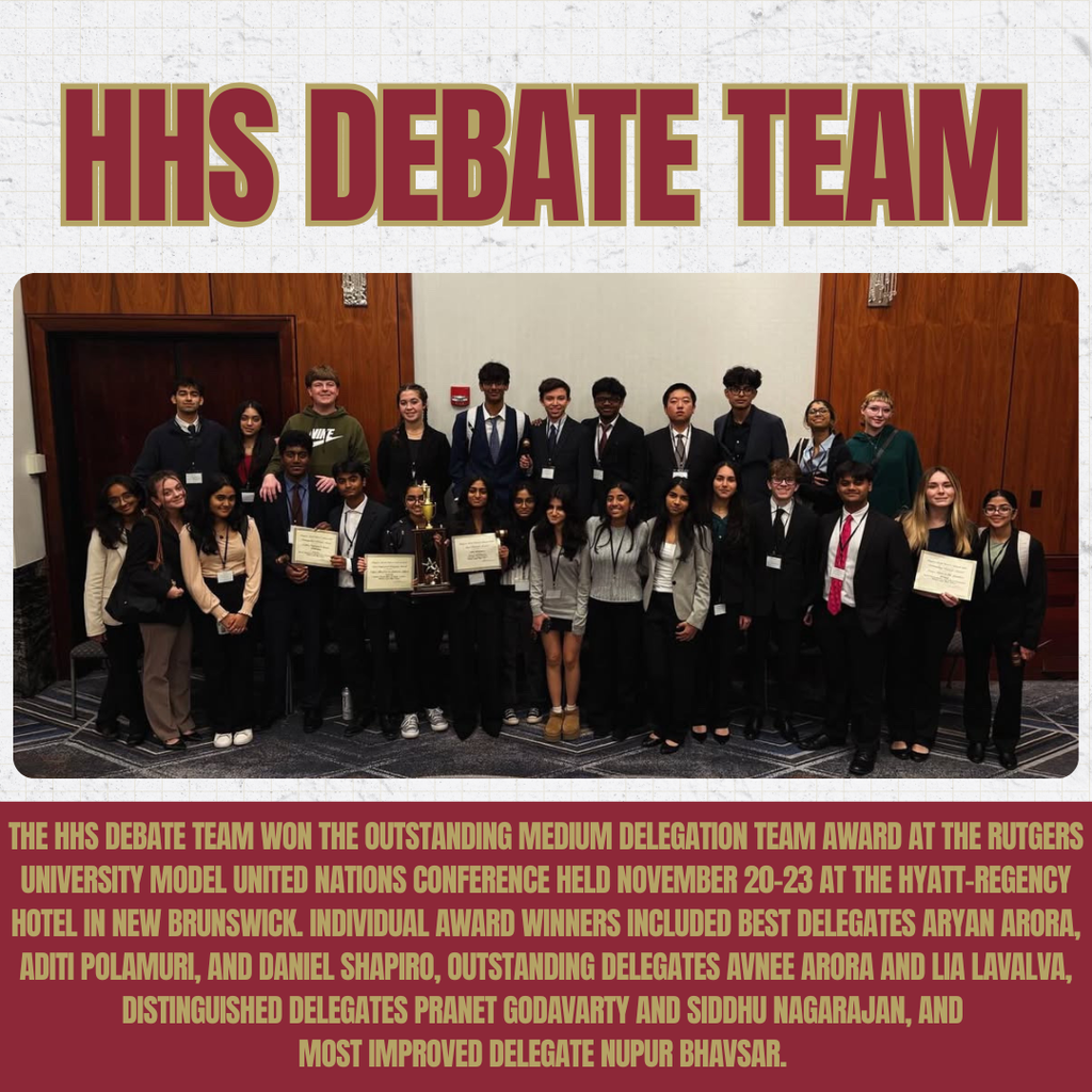 The HHS Debate team won the Outstanding Medium Delegation team award at the Rutgers University Model United Nations conference held November 20-23 at the Hyatt-Regency Hotel in New Brunswick. Individual award winners included best delegates Aryan Arora, Aditi Polamuri, and Daniel Shapiro, outstanding delegates Avnee Arora and Lia LaValva, distinguished delegates Pranet Godavarty and Siddhu Nagarajan, and most improved delegate Nupur Bhavsar.