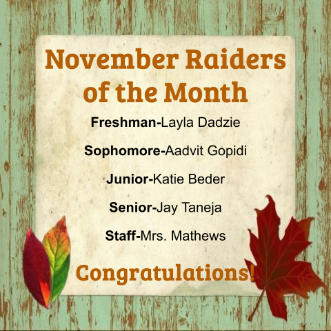 Congratulations to our Raiders of the Month!  Freshman - Layla Dadzie, Sophomore - Advith Gopidi, Junior - Katie Beder, Senior - Jay Taneja, and Staff - Mrs. Mathews. Go Raiders!