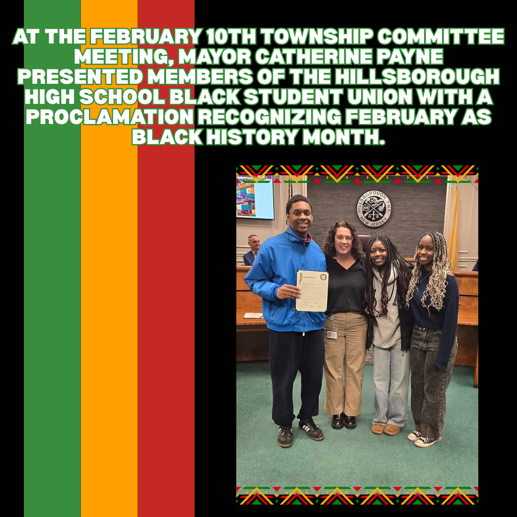 At the February 10th Township Committee meeting, Mayor Catherine Payne presented members of the Hillsborough High School Black Student Union with a proclamation recognizing February as Black History Month.  The Black Student Union aims to educate students and the community on Black history, culture, and heritage.  During Black History Month, we celebrate the many achievements and vast contributions of African Americans to the economic, spiritual, political, and cultural development of both our nation and our community. Hillsborough Township is proud to honor this history and the lasting impact of African Americans in our local area.  Pictured: Skylar Haynes, Mayor Catherine Payne, Louiza Chewaah, and Mariama Luckay.