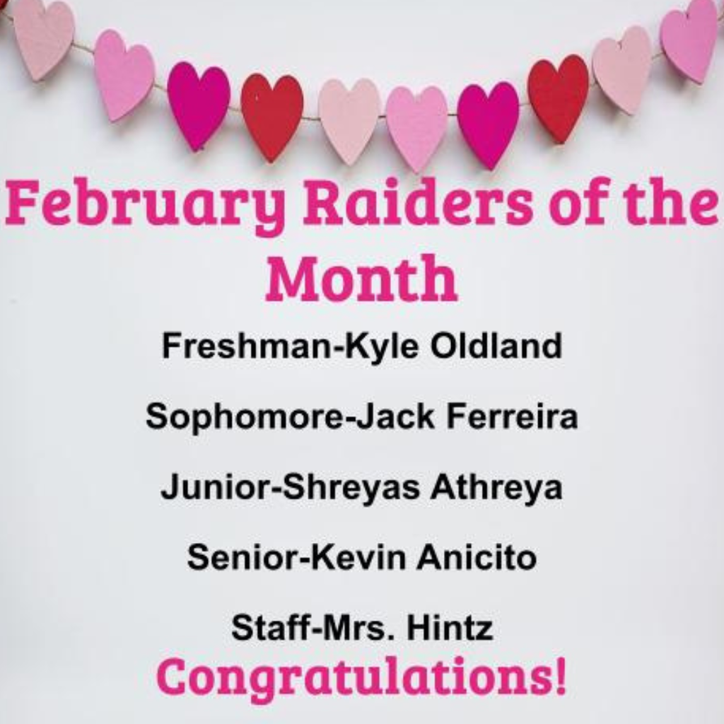 Congratulations to our February Raiders of the Month. Freshman - Kyle Oldland, Sophomore - Jack Ferreira, Junior Shreyas Athreya, Senior Kevin Anicito and Staff Mrs. Hintz. Amazing job! Go Raiders!