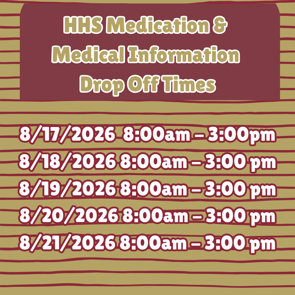 HHS medication and medical information drop off times are August 17th through August 21st, 8:00AM to 3:00PM. Please check your email for further information. If you are unable to meet the nurse during the posted hours please reach out via email to schedule an appointment time. Please note the school nurse will not be available on the in-service days prior to the first day of school.