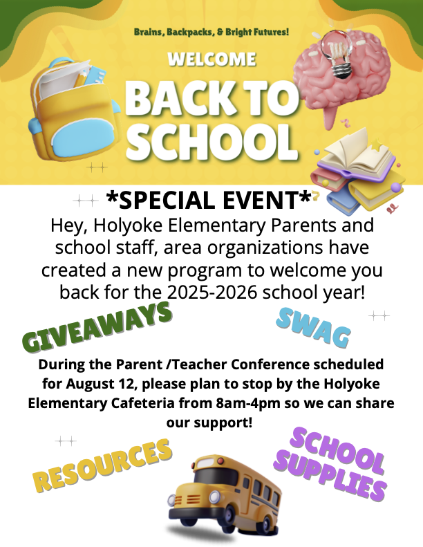 Holyoke Elementary parents and school staff, area organizations hav create a new program to welcome you back to for the 2025-2026 school year. During the Parent/Teacher Conference scheduled for August 12, please plan to stop by the Holyoke Elementary Cafeteria from 8am to 4pm so we can share our support. There will be giveaways, school swag, school supplies, helpful resources. So come join us for our Brains, Backpacks, and Bright Futures event on August 12 from 8am to 4pm.