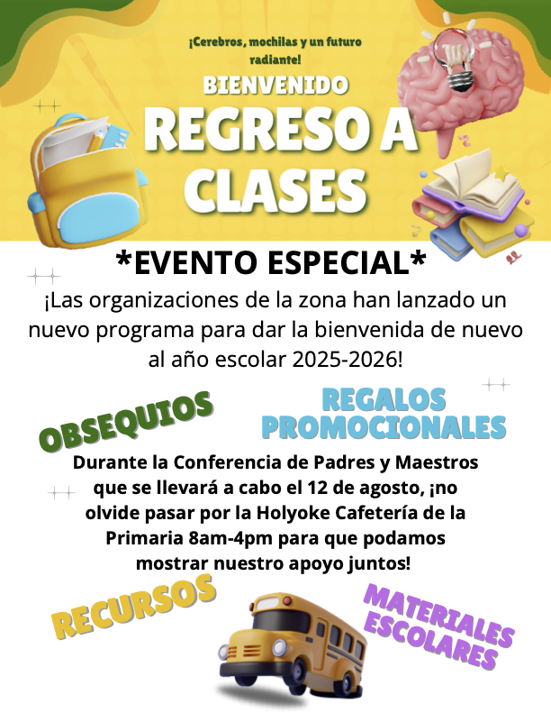 Los padres y el personal de la Escuela Primaria Holyoke, junto con las organizaciones locales, han creado un nuevo programa para darles la bienvenida de nuevo al año escolar 2025-2026. Durante la reunión de padres y maestros programada para el 12 de agosto, les pedimos que visiten la cafetería de la Escuela Primaria Holyoke de 8:00 a. m. a 4:00 p. m. para que podamos compartir nuestro apoyo. Habrá regalos, artículos escolares, útiles escolares y recursos útiles. Así que acompáñennos a nuestro evento "Cerebros, Mochilas y Futuros Brillantes" el 12 de agosto de 8:00 a. m. a 4:00 p. m.