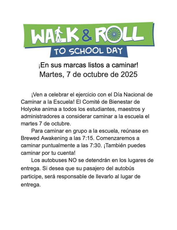 ¡En sus marcas listos a caminar! miércoles, 7 de octubre de 2025  ¡Ven a celebrar el ejercicio con el Día Nacional de Caminar a la Escuela! El Comité de Bienestar de Holyoke anima a todos los estudiantes, maestros y administradores a considerar caminar a la escuela el miércoles 7 de octubre. Para caminar en grupo a la escuela, reúnase en Brewed Awakening a las 7:15. Comenzaremos a caminar puntualmente a las 7:30. ¡También puedes caminar por tu cuenta! Los autobuses NO se detendrán en los lugares de entrega. Si desea que su pasajero del autobús participe, será responsable de llevarlo al lugar de entrega.