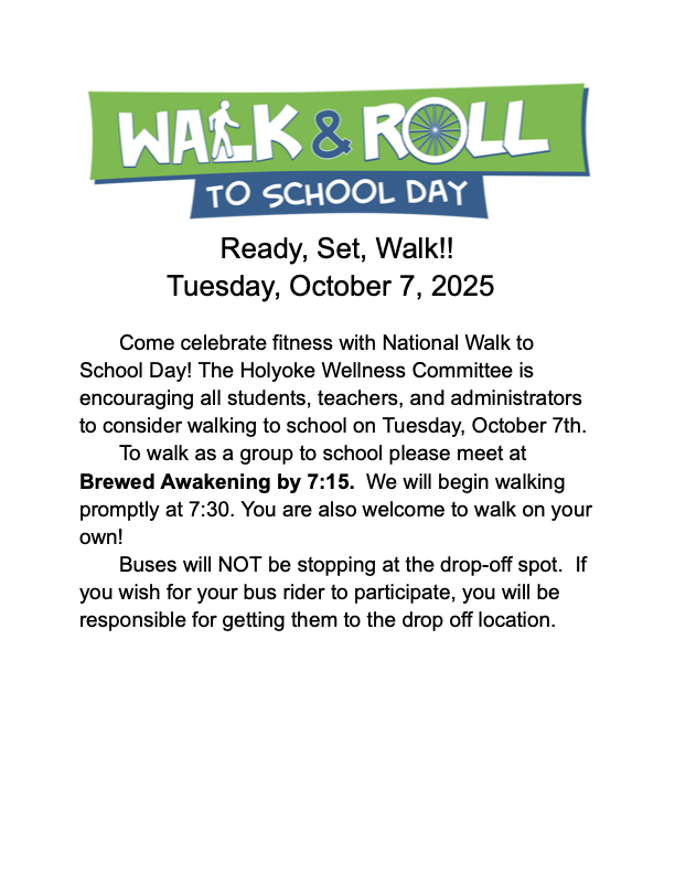 Ready, Set, Walk!!  Tuesday, October 7, 2025  Come celebrate fitness with National Walk to School Day! The Holyoke Wellness Committee is encouraging all students, teachers, and administrators to consider walking to school on Wednesday, October 7th.   	To walk as a group to school please meet at Brewed Awakening by 7:15.  We will begin walking promptly at 7:30. You are also welcome to walk on your own! Buses will NOT be stopping at the drop-off spot.  If you wish for your bus rider to participate, you will be responsible for getting them to the drop off location.
