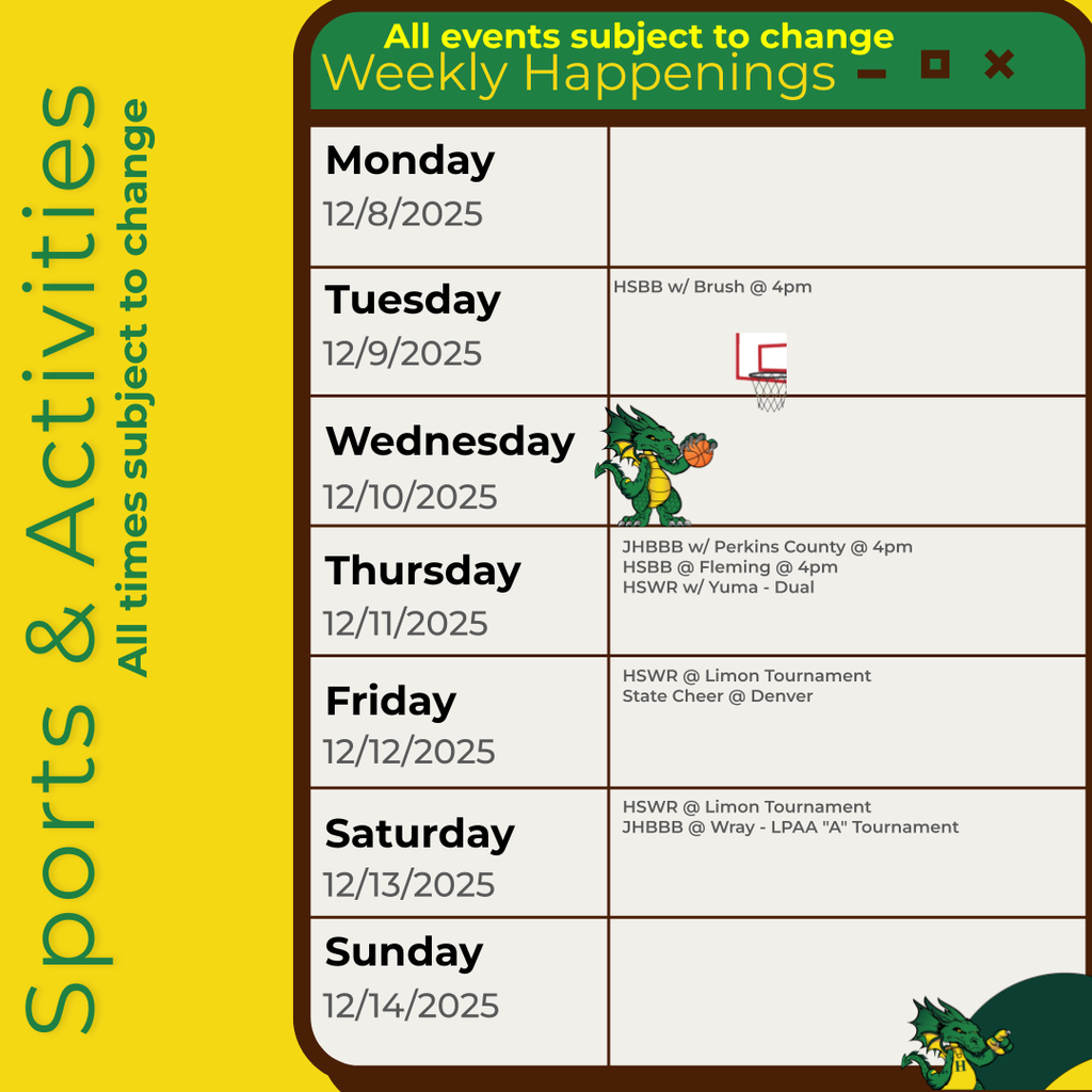 Weekly schedule of sports and activities with dates and events, featuring cartoon dragons.  Transcribed Text:  All events subject to change Weekly Happenings  Monday 12/8/2025  Tuesday 12/9/2025 HSBB w/ Brush @ 4pm  Wednesday 12/10/2025 JHBBB w/ Perkins County @ 4pm HSBB @ Fleming @ 4pm HSWR w/ Yuma - Dual  Thursday 12/11/2025  Friday 12/12/2025 HSWR @ Limon Tournament State Cheer @ Denver  Saturday 12/13/2025 HSWR @ Limon Tournament JHBBB @ Wray - LPAA "A" Tournament  Sunday 12/14/2025  Sports & Activities All times subject to change