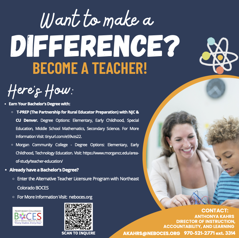 The image is a promotional flyer encouraging people to become teachers. The background is a dark blue, with bold white and orange text. At the top, the headline "Want to make a DIFFERENCE? BECOME A TEACHER!" is prominently displayed. Below, "Here's How:" introduces two sections: one for earning a bachelor's degree and another for those who already have one. Options for degrees are listed under two institutions: T-PREP with NJC & CU Denver, and Morgan Community College, with specific links for more information. It also includes a path for entering the Alternative Teacher Licensure Program with Northeast Colorado BOCES. On the bottom left, there's a logo for Northeast Colorado BOCES and a QR code labeled "SCAN TO INQUIRE." On the right, there's a circular image of a teacher interacting with a young student, both engaged in an educational activity with colored wires. Contact information for Anthonya Kahrs is at the bottom in white text.