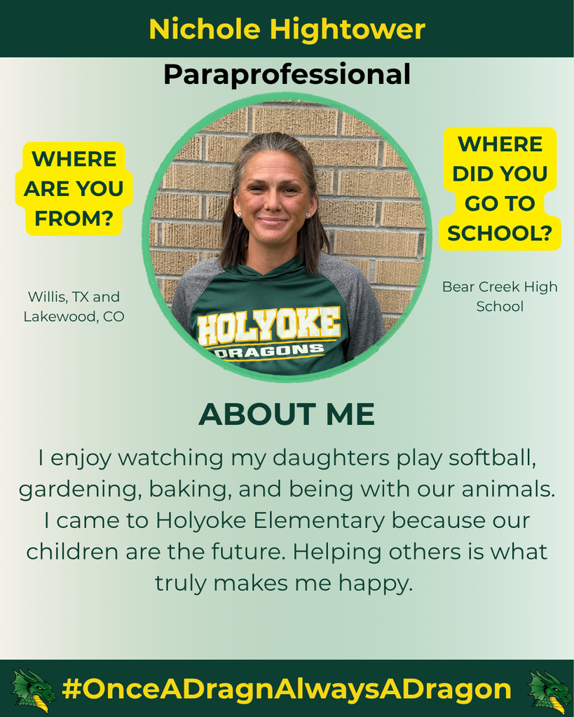 The image features a professional profile of Nichole Hightower, a paraprofessional. She is centered in a circular frame against a light green and white gradient background. Nichole has long, straight hair and is smiling at the camera, wearing a dark green shirt with yellow lettering that reads āHOLYOKE DRAGONS.ā To the left, thereās a yellow box asking where she is from, with the text "Willis, TX and Lakewood, CO" underneath. Below her photo, thereās another yellow box asking where she went to school, with the answer "Bear Creek High School." The text section titled "ABOUT ME" lists her interests: watching her daughters play softball, gardening, baking, and being with animals. It emphasizes her commitment to children's futures and her devotion to helping others. The bottom of the image features the hashtag "#OnceADragnAlwaysADragon" along with a dragon graphic in green and black.