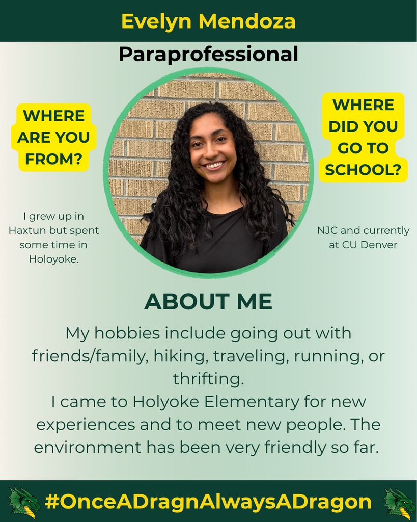 The image features a graphic design focused on a young woman named Evelyn Mendoza, who is identified as a paraprofessional. The background is a soft gradient that transitions from light green to white. At the top, her name is boldly displayed in yellow text, followed by her title in black, emphasizing her role.  Evelyn is positioned in the center, smiling, with shoulder-length wavy hair. She is wearing a black top and is framed within a circular cutout. The background behind her is a light-colored brick wall, enhancing her presence.  To the left of her portrait, there are two yellow text boxes with questions: "WHERE ARE YOU FROM?" and "WHERE DID YOU GO TO SCHOOL?" The answers provided include details about her upbringing in Haxtun and time spent in Holyoke, as well as her education at NJC and CU Denver. Beneath her image, there is a section titled "ABOUT ME," presented in a large, bold font. This section outlines her hobbies, which involve social activities such as hiking, traveling, and thrift shopping, and mentions her positive experiences at Holyoke Elementary.  At the bottom, a green bar features a dragon logo on the left side, accompanied by the hashtag "#OnceADragnAlwaysADragon" in yellow text against a dark green background.