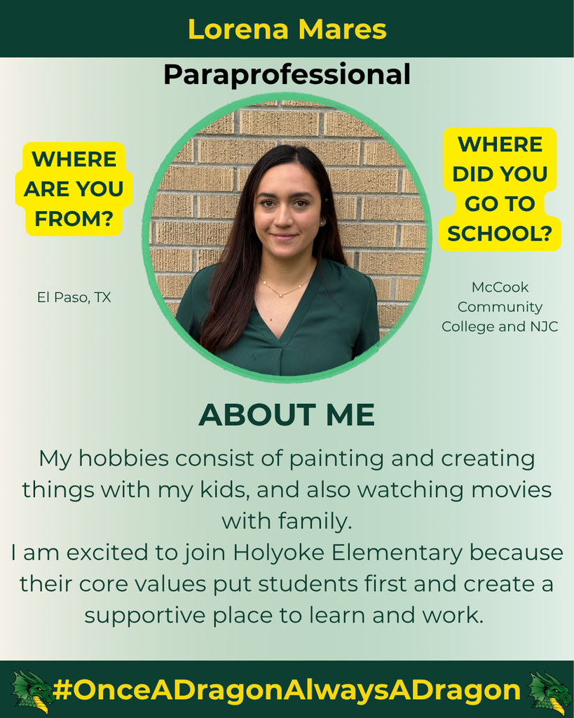 The image features a young woman named Lorena Mares, identified as a paraprofessional. She is positioned prominently in the center, wearing a green blouse. Her long dark hair is straight and partially tucked behind her ears, and she has a neutral expression. The background is a light green gradient that transitions smoothly, creating a subtle backdrop. On the left side of the image, there is a text bubble in yellow asking, "WHERE ARE YOU FROM?" with the answer "El Paso, TX" below it. On the right side, another text bubble asks, "WHERE DID YOU GO TO SCHOOL?" followed by "McCook Community College and NJC." Below her image, the section labeled "ABOUT ME" contains text about her hobbies and excitement for joining Holyoke Elementary. The bottom of the image showcases a dragon logo and the slogan "#OnceADragnAlwaysADragon" in yellow against a dark green background.