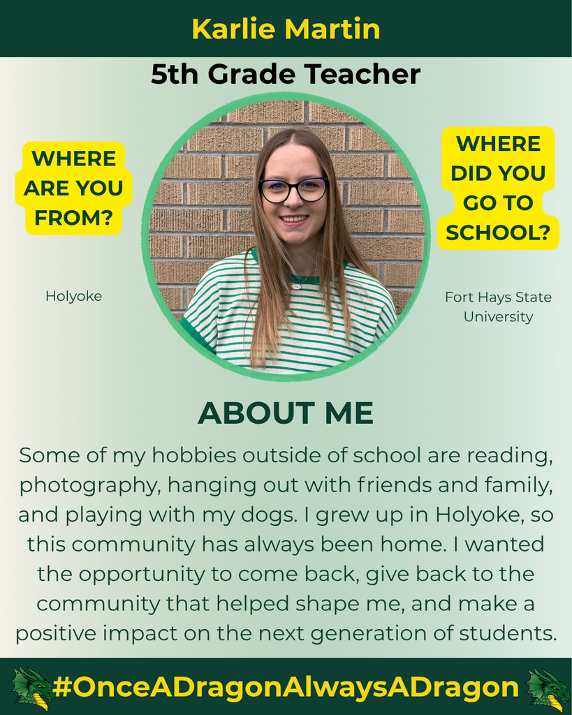 The image features a portrait of Karlie Martin, a 5th Grade Teacher. She is positioned within a circular frame, set against a gradient background that transitions from green to white. Karlie has long, straight hair and is wearing a striped green and white shirt, accompanied by large round glasses. The top of the image contains her name in bold yellow letters: "Karlie Martin," followed by her title in a slightly smaller font, also in bold: "5th Grade Teacher." On the left side, a yellow speech bubble with black text reads "WHERE ARE YOU FROM?", and below it, in smaller text, is the word "Holyoke." To the right, another yellow speech bubble asks, "WHERE DID YOU GO TO SCHOOL?" with the answer below it in smaller font: "Fort Hays State University." The bottom section of the image features a brief description labeled "ABOUT ME" with a light gray background, detailing her hobbies and connection to the community. At the very bottom, there's a green banner with a dragon logo and the hashtag "#OnceADragonAlwaysADragon."