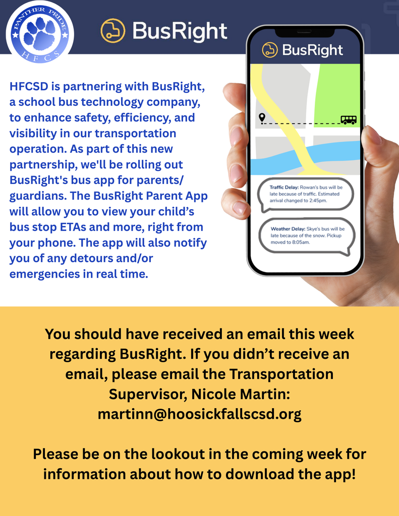 HFCSD is partnering with BusRight, a school bus technology company, to enhance safety, efficiency, and visibility in our transportation operation. As part of this new partnership, we'll be rolling out BusRight's bus app for parents/ guardians. The BusRight Parent App will allow you to view your child’s bus stop ETAs and more, right from your phone. The app will also notify you of any detours and/or emergencies in real time. You should have received an email this week regarding BusRight. If you didn’t receive an email, please email the Transportation Supervisor, Nicole Martin: martinn@hoosickfallscsd.org Please be on the lookout in the coming week for information about how to download the app!