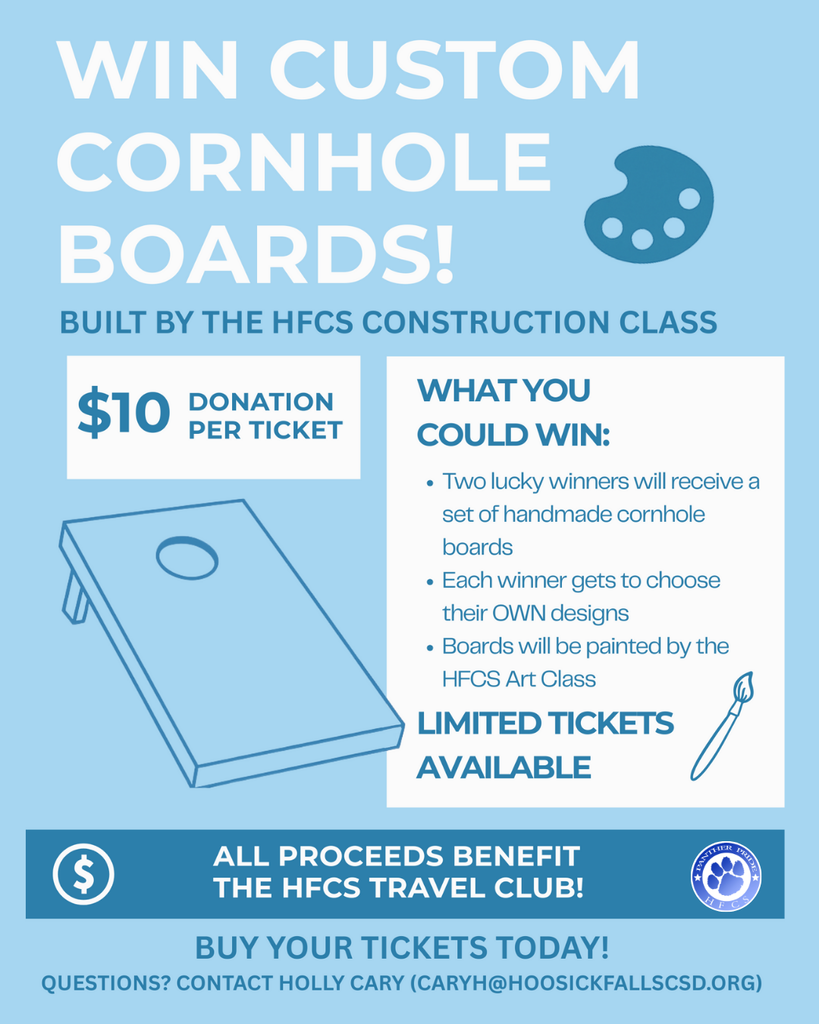 The HFCS Travel Club is running a fundraiser, and you could win a set of custom cornhole boards!! The boards will be built by our construction students, and the winner will choose a design that our art students will paint. Tickets are $10 each. TWO winners will be selected at the end of October. Cash and checks are accepted (checks payable to HFCS). Your participation helps provide valuable opportunities for our students. Thank you for your support! Questions may be directed to Ms. Cary: caryh@hoosickfallscsd.org