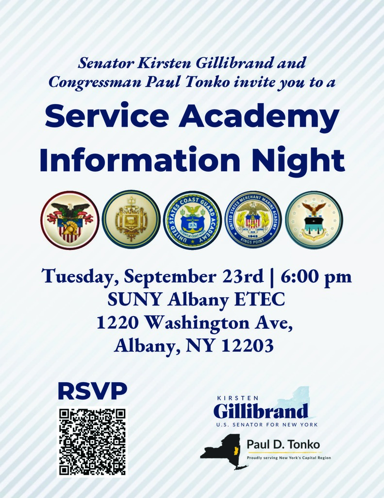 The Capital Region Offices of U.S. Senator Kirsten Gillibrand and Congressman Paul Tonko will be holding a 2025 Service Academy Information Night at SUNY Albany ETEC on Tuesday, September 23, 2025 from 6:00-8:00PM, with doors opening at 5:30PM.   Interested high school students, their parents, and school counselors/officials can register to attend the event and receive more information with the following link: https://www.eventbrite.com/e/senator-gillibrand-rep-tonkos-capital-region-service-academy-night-2025-tickets-1632893100219?aff=oddtdtcreator   This event will highlight unique opportunities available through the nation’s five service academies, as well as a local Reserve Officer Training Corps (ROTC) program and a Capital Region institution, which is designated as a National Center of Academic Excellence in Cybersecurity (NCAE-C) and expected to have offerings through the U.S. Department of Defense’s (DoD) Cyber Service Academy Program.    Event attendees will have the opportunity to hear from representatives of the following offices and institutions: The Office of U.S. Senator Kirsten Gillibrand The Office of U.S. Congressman Paul Tonko U.S. Military Academy U.S. Naval Academy U.S. Coast Guard Academy U.S. Merchant Marine Academy U.S. Air Force Academy SUNY Albany’s College of Emergency Preparedness, Homeland Security, and Cybersecurity SUNY Albany’s Forensics, Analytics, Complexity, Energy and Transportation Security (FACETS) Center   If you are unable to attend the Capital Region’s Service Academy Night, there will be similar events in other regions. The information for the two closest to us is below:   Wednesday, September 17th: SUNY Westchester Community College, 6-8pm (Hudson Valley), REGISTER HERE Monday, September 29th: The National Veterans Resource Center, 6-8pm (Syracuse), REGISTER HERE   If you have any other questions or concerns, please don’t hesitate to reach out to catherine_vanluven@gillibrand.senate.gov.   Students may apply for a 2025 Service Academy Nomination through Senator Gillibrand’s website: https://www.gillibrand.senate.gov/help/academy-nominations/. The deadline to apply and submit all materials in consideration for a nomination through our office is Sunday, October 12, 2025, at 11:59 PM ET.    For other questions, you may contact the Service Academy Nominations team at nominations@gillibrand.senate.gov. 