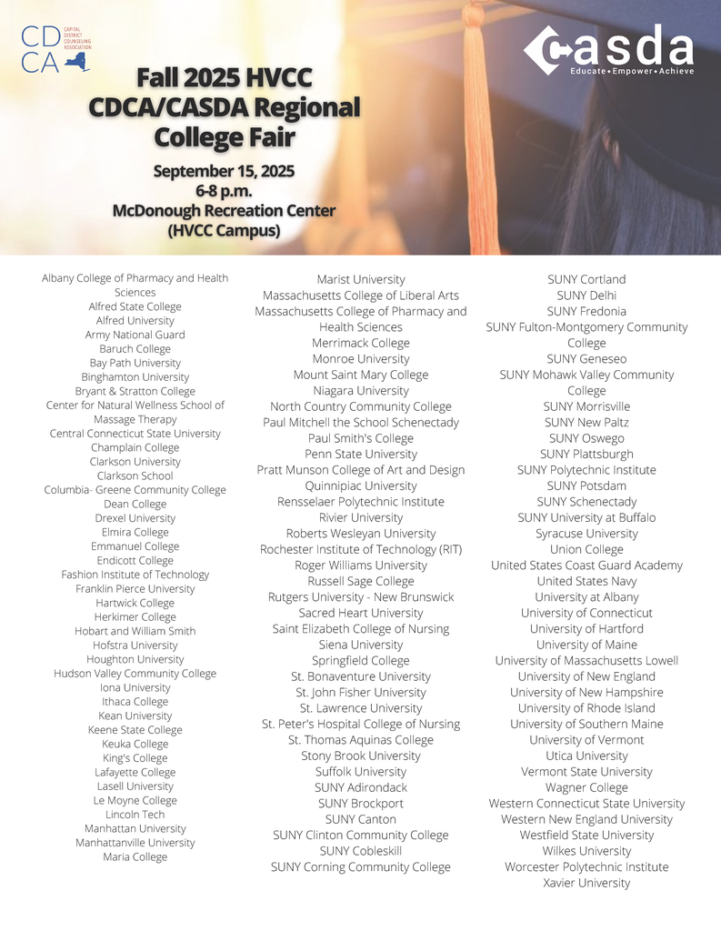 Regional College Fair at HVCC!! CASDA and the Capital District Counseling Association (CDCA) are inviting students and their families to their Fall 2025 Regional College Fair at Hudson Valley Community College! This year's fair will be held next Monday, September 15, from 6-8 p.m. Admission is free, and registration is not required.