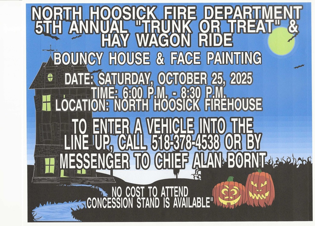 The North Hoosick Fire Department will host its 5th Annual "Trunk or Treat" on Saturday, October 25, 2025, from 6:00 p.m. to 8:30 p.m. There will also be a Hay Wagon Ride, Face Painting for the Kids, and a Bouncy House for the Kids.  See the flyer here: https://5il.co/3qe40  To enter a vehicle, you can contact Chief Alan Bornt @ 518-378-4538 or message him on Facebook through their Facebook event: https://www.facebook.com/events/1997015264488518