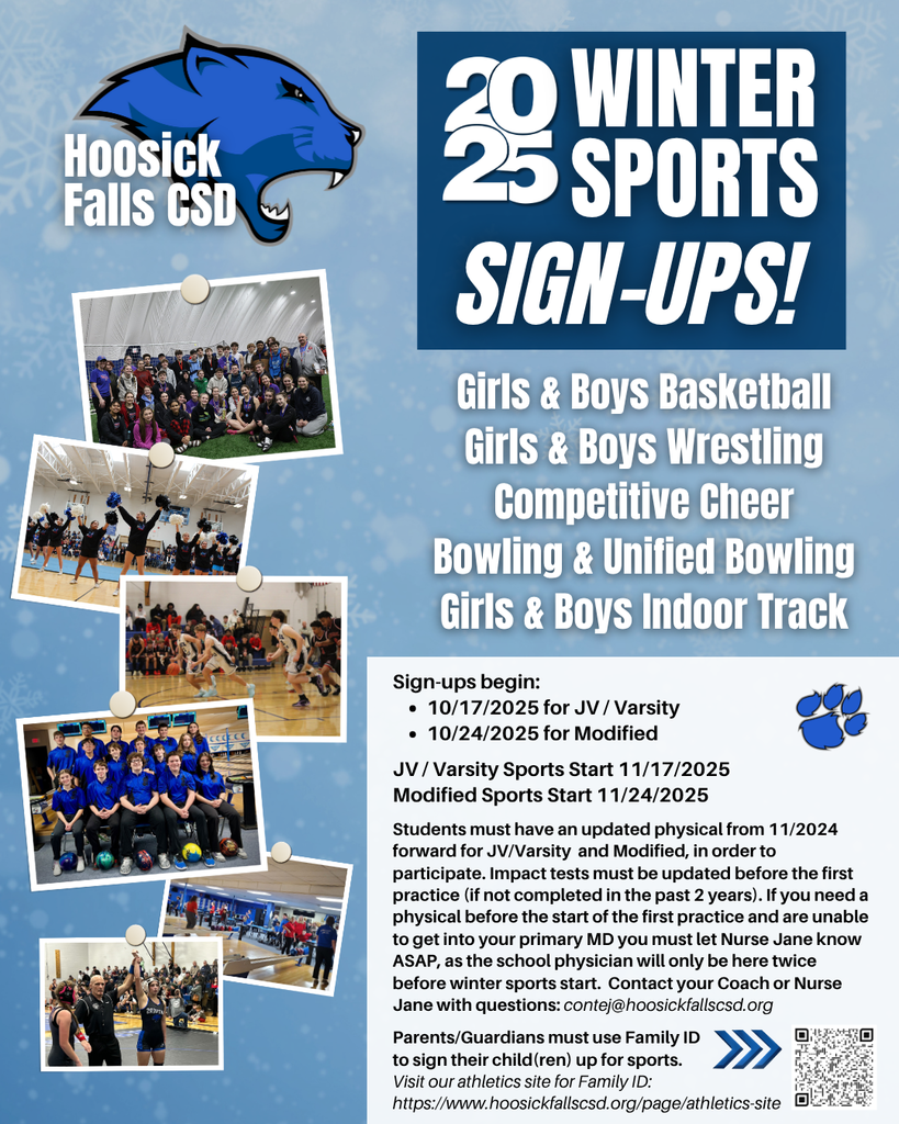 Winter Sports Sign-ups begin: 10/17/2025 for JV / Varsity 10/24/2025 for Modified JV / Varsity Sports Start 11/17/2025 Modified Sports Start 11/24/2025 Students must have an updated physical from 11/2024 forward for JV/Varsity and Modified, in order to participate. Impact tests must be updated before the first practice (if not completed in the past 2 years). If you need a physical before the start of the first practice and are unable to get into your primary MD you must let Nurse Jane know ASAP, as the school physician will only be here twice before winter sports start. Contact your Coach or Nurse Jane with questions: contej@hoosickfallscsd.org Parents/Guardians must use Family ID to sign their child(ren) up for sports. Visit our athletics site for Family ID: https://www.hoosickfallscsd.org/page/athletics-site