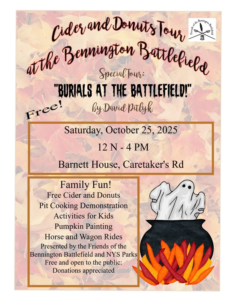 Cider & Donuts at the Bennington Battlefield Saturday, October 25th, 1-4pm The Friends of the Bennington Battlefield will be hosting their second annual “Cider and Donuts Tour” at the Caretakers House at 30 Caretakers Road on Saturday, Oct. 25, from noon to 4 p.m. This year’s events feature the popular activities of last year’s program, with some fun new additions. This includes horse and wagon rides, kids activites, pit cooking demonstrations, free cider & donuts, pumpkin painting, and a special tour of the site “Burials at the Battlefield.” The event, and all activities are free and open to the public. Donations are gratefully accepted, and help the Friends continue to present engaging, family-friendly experiences for all. Parking is available onsite. CIDER AND DONUTS TOUR AT THE BENNINGTON BATTLEFIELD The Friends of the Bennington Battlefield will be hosting their second annual “Cider and Donuts Tour” at the Caretakers House at 30 Caretakers Road on Saturday, October 25, from 12PM – 4PM. This year’s events feature the popular activities of last year’s program, with some fun new additions. Interpretive Programs Assistant, David Pitlykwill present two separate tours, “Burials at the Battlefield.” “Part One” will begin at 12:30 pm, with “Part Two” starting at 1:30 pm. The tours begin at the Caretakers House, and each will run about 1⁄2 hour. Everyone is invited to take both tours. In Part One, David will lead guests around the area near the Barnett House and the Walloomsac River and Part Two will explore locations on the other side of the river, including the “Tory Fort.” The tour will explain how the dead were taken care of after the Battle and how burials were handled by those charged with the task. Yes- the Battlefield is also a cemetery of sorts! There will also be horse and wagon rides along a trail next to the river, and who knows may pop up from the shadows on the ride? Kids activities will include scratch-art pumpkin and leaf ornaments and decorating mini-pumpkins with sticker faces. A new activity will be pumpkin painting presented by Alexandria Crowell, Historic Site Interpreter. Pit cooking demonstrations will be ongoing through the afternoon (samples offered), and free cider and donuts will be available. The event, and all activities are free and open to the public. Donations are gratefully accepted, and help the Friends continue to present engaging, family-friendly experiences for all. Parking is available onsite.