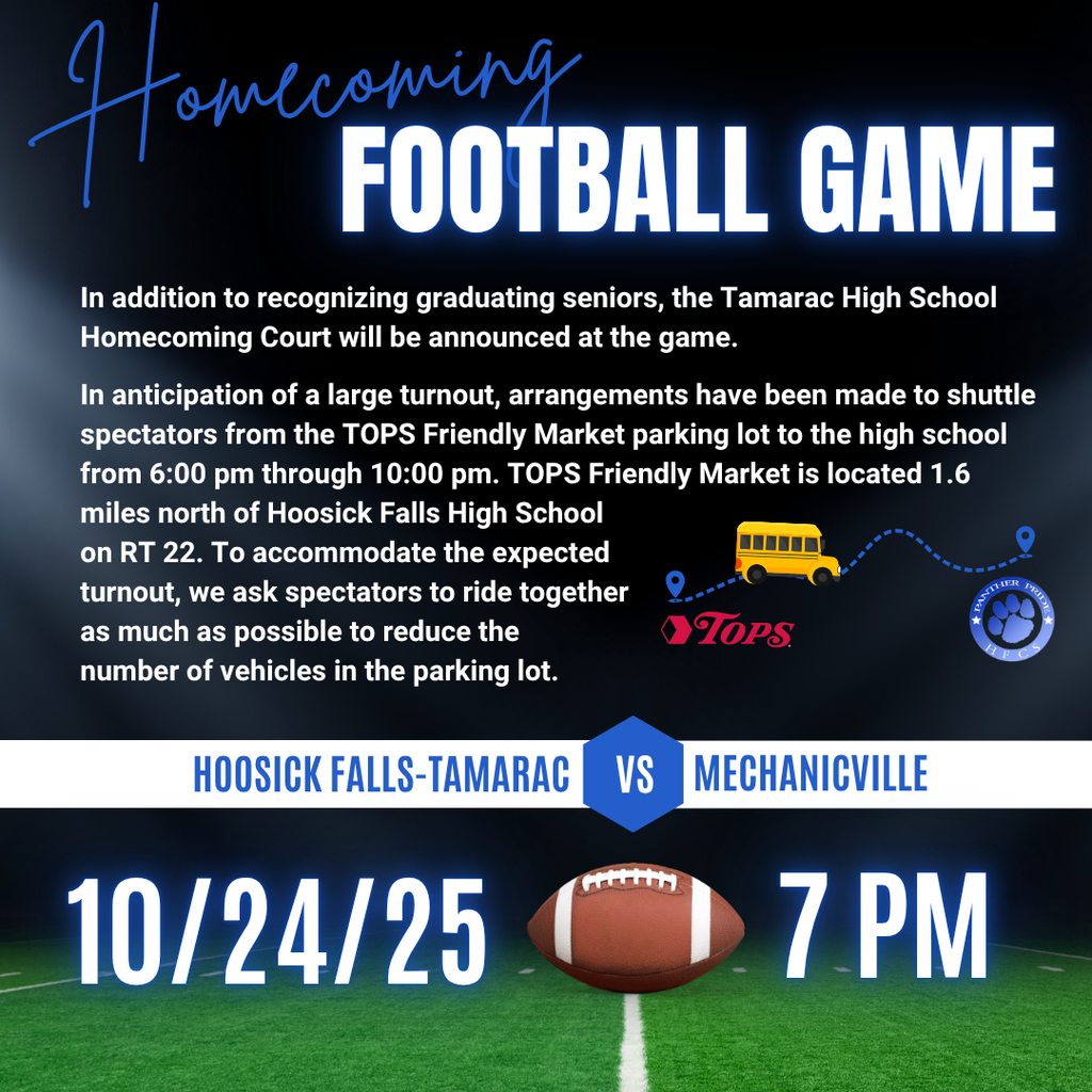 The Homecoming Football Game is this Friday, 10/24/25, at 7 pm at HFCS. Hoosick Falls-Tamarac will be playing Mechanicville. In addition to recognizing graduating seniors, the Tamarac High School Homecoming Court will be announced at the game. In anticipation of a large turnout, arrangements have been made to shuttle spectators from the TOPS Friendly Market parking lot to the high school from 6:00 pm through 10:00 pm. TOPS Friendly Market is located 1.6 miles north of Hoosick Falls High School on RT 22. To accommodate the expected turnout, we ask spectators to ride together as much as possible to reduce the number of vehicles in the parking lot.