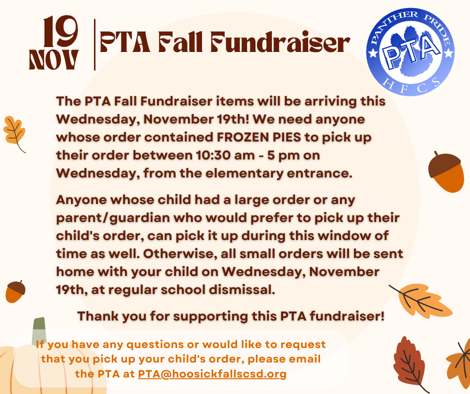 The PTA Fall Fundraiser items will be arriving this Wednesday, November 19th! We need anyone whose order contained FROZEN PIES to pick up their order between 10:30 am - 5 pm on Wednesday, from the elementary entrance.  Anyone whose child had a large order or any parent/guardian who would prefer to pick up their child's order can pick it up during this window of time as well. Otherwise, all small orders will be sent home with your child on Wednesday, November 19th, at regular school dismissal.  If you have any questions or would like to request that you pick up your child's order, please email the PTA at PTA@hoosickfallscsd.org Thank you for supporting this PTA fundraiser!