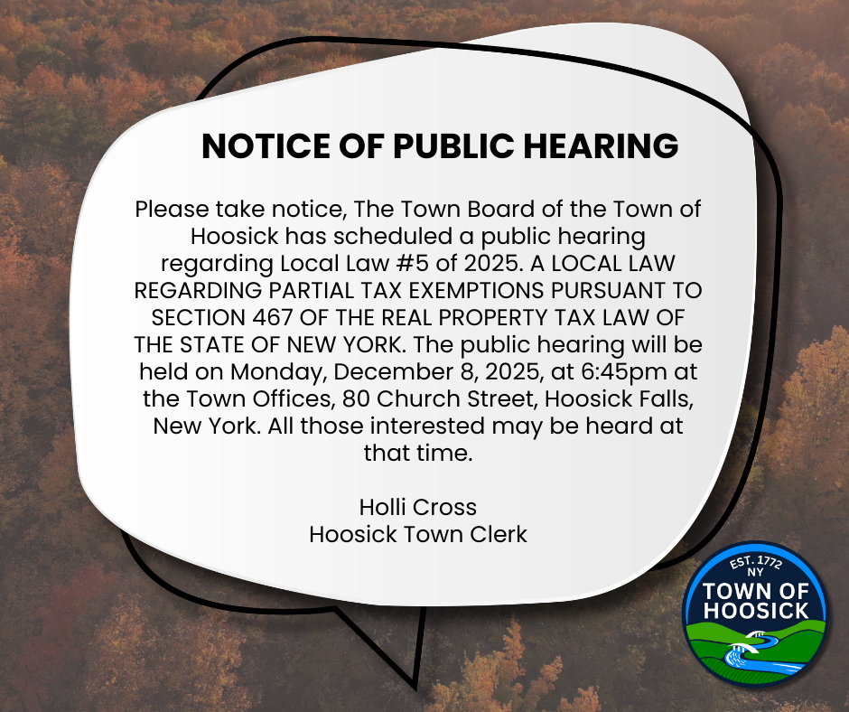 PUBLIC HEARING NOTICE  Please take notice, The Town Board of the Town of Hoosick has scheduled a public hearing regarding Local Law #5 of 2025. A LOCAL LAW REGARDING PARTIAL TAX EXEMPTIONS PURSUANT TO SECTION 467 OF THE REAL PROPERTY TAX LAW OF THE STATE OF NEW YORK. The public hearing will be held on Monday, December 8, 2025, at 6:45pm at the Town Offices, 80 Church Street, Hoosick Falls, New York. All those interested may be heard at that time.   -Holli Cross,  Hoosick Town Clerk
