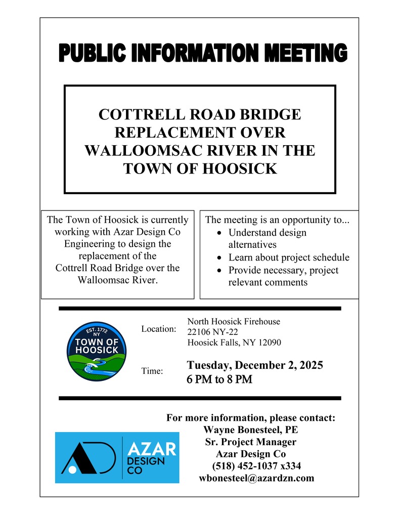 The Town of Hoosick is currently working with Azar Design Co Engineering to design the replacement of the Cottrell Road Bridge over the Walloomsac River.  Tuesday, December 2, 2025 , from 6 PM to 8 PM  North Hoosick Firehouse , 22106 NY-22, Hoosick Falls, NY 12090  The meeting is an opportunity to...   •	Understand design alternatives •	Learn about the project schedule •	Provide necessary, project-relevant comments For more information, please contact:  Wayne Bonesteel, PE  Sr. Project Manager  Azar Design Co  (518) 452-1037 x334 or wbonesteel@azardzn.com 