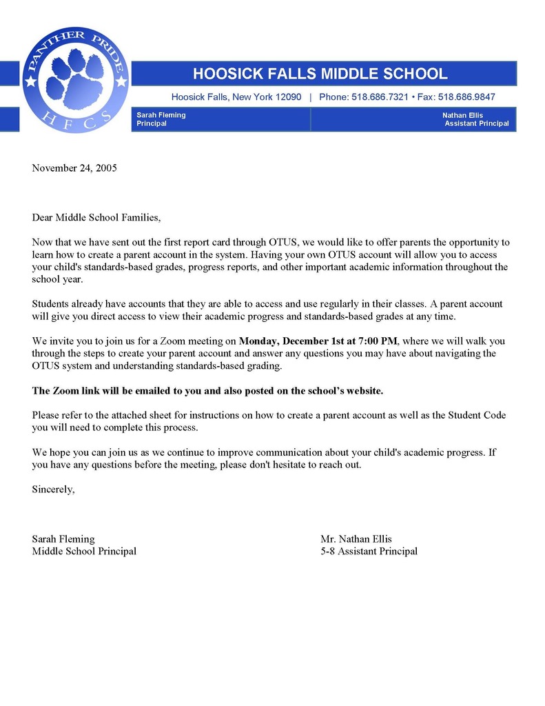Dear Middle School Families,  There will be a Zoom meeting on Monday, December 1, 2025, at 7 pm, to learn how to create a parent/guardian account in the new OTUS system. Having your own OTUS account will allow you to access your child's standards-based grades, progress reports, and other important academic information throughout the school year.    You are invited to join the Zoom meeting where we will walk you through the steps to create your parent/guardian account, and we will answer any questions you may have about navigating the OTUS system and understanding standards-based grading. Here is the Zoom link: https://www.google.com/url?q=https://otus.zoom.us/j/87059069283?pwd%3DjYb77dDb7Hn3qzCNrFytw5rWE9KJKf.1&sa=D&source=calendar&ust=1764523952394716&usg=AOvVaw1ke2iRnW9yi1TJVbe3a5PY  Please refer to the sheet you will receive in the mail, for instructions on how to create a parent/guardian account, as well as the Student Code you will need to complete this process. We hope you can join us as we continue to improve communication about your child's academic progress. If you have any questions before the meeting, please don't hesitate to reach out.  Sincerely,  Sarah Fleming, Middle School Principal, and Mr. Nathan Ellis, 5-8 Assistant Principal