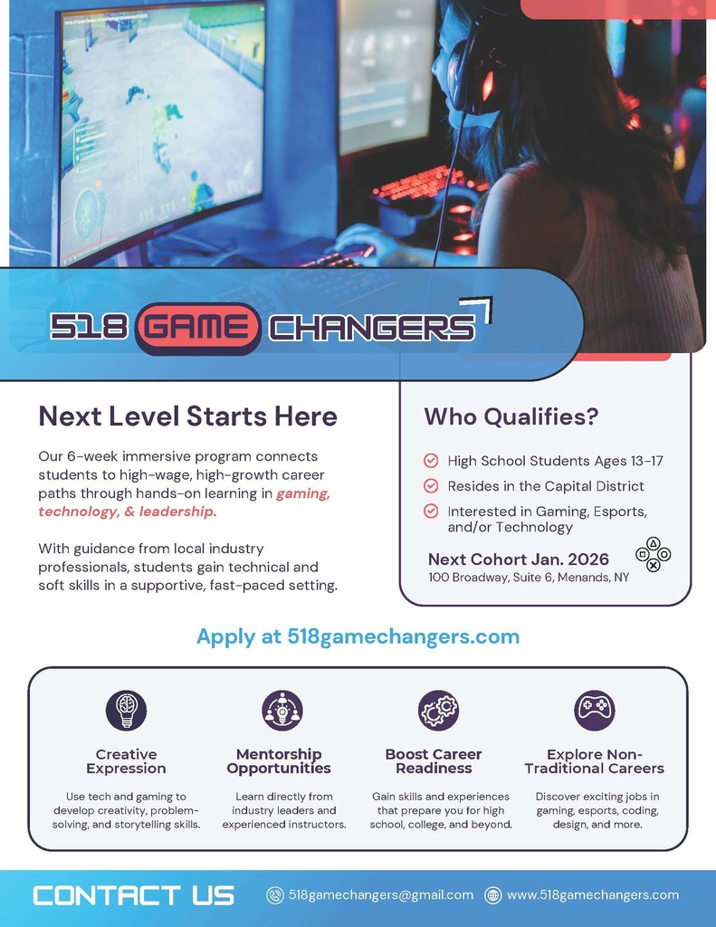 Apply Now - January 2026 Cohort:  Applications are now open for the 518 Game Changers January 2026 Cohort! "This FREE program gives students ages 13–17 the chance to explore tech, gaming, and creative industries while earning certifications, building real-world skills, and connecting with industry professionals. With language access, mentorship, and hands-on learning, we’re helping the next generation turn passion into purpose... application (must) be completed together with a parent or guardian. Spots are limited." Visit their website for more information about the program or to sign up: https://www.518gamechangers.com/