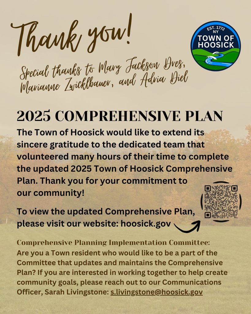 2025 COMPREHENSIVE PLAN The Town of Hoosick would like to extend its sincere gratitude to the dedicated team that volunteered many hours of their time to complete the updated 2025 Comprehensive Plan, with special thanks to Mary Jackson Dres, Marianne Zwicklbauer, and Adria Diel. Thank you for your commitment to our community!  To view the updated Comprehensive Plan, please visit our website: https://www.hoosick.gov/o/toh/page/comprehensive-plan  Comprehensive Planning Implementation Committee: Are you a Town resident who would like to be a part of the Committee that updates and maintains the Comprehensive Plan? If you are interested in working together to help create community goals, please reach out to our Communications Officer, Sarah Livingstone: s.livingstone@hoosick.gov