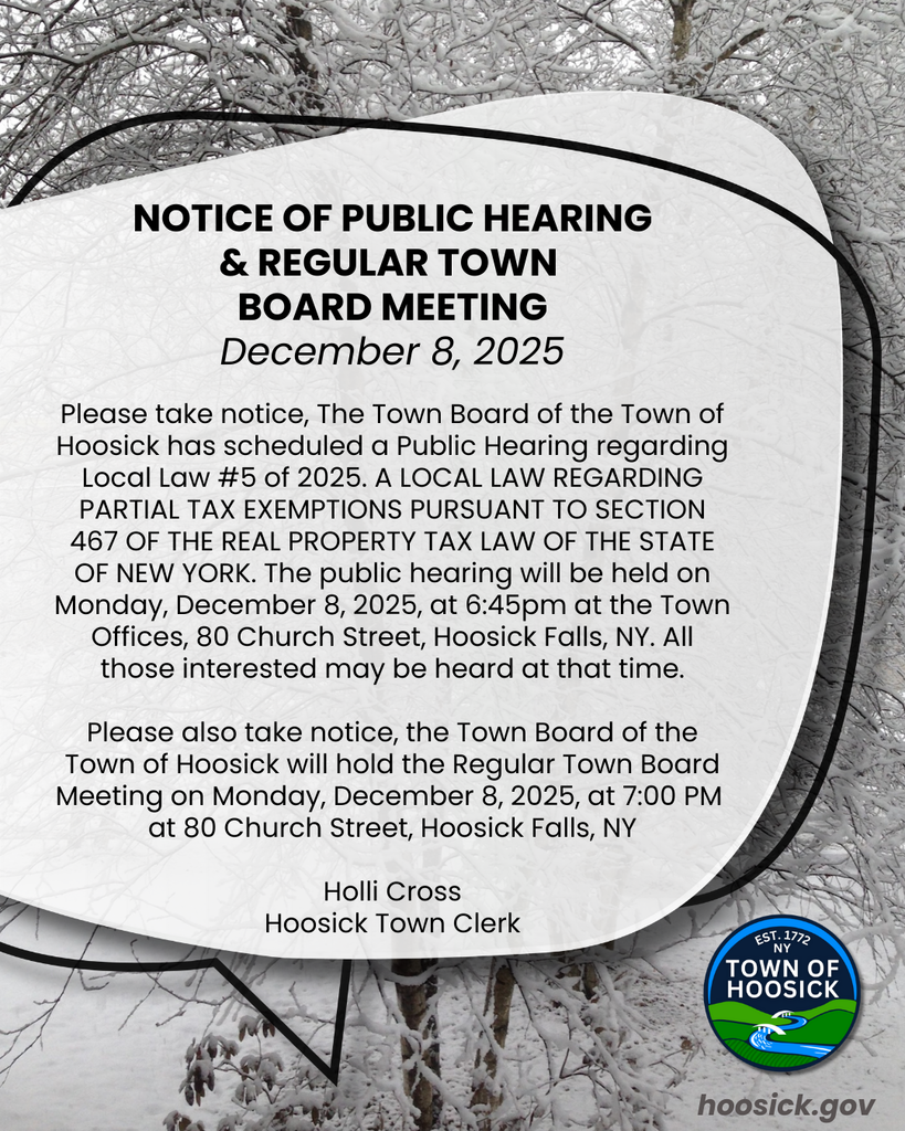 NOTICE OF PUBLIC HEARING & REGULAR TOWN  BOARD MEETING December 8, 2025. Please take notice, The Town Board of the Town of Hoosick has scheduled a Public Hearing regarding Local Law #5 of 2025. A LOCAL LAW REGARDING PARTIAL TAX EXEMPTIONS PURSUANT TO SECTION 467 OF THE REAL PROPERTY TAX LAW OF THE STATE OF NEW YORK. The public hearing will be held on Monday, December 8, 2025, at 6:45pm at the Town Offices, 80 Church Street, Hoosick Falls, NY. All those interested may be heard at that time.  Please also take notice, the Town Board of the Town of Hoosick will hold the Regular Town Board Meeting on Monday, December 8, 2025, at 7:00 PM  at 80 Church Street, Hoosick Falls, NY  Holli Cross Hoosick Town Clerk