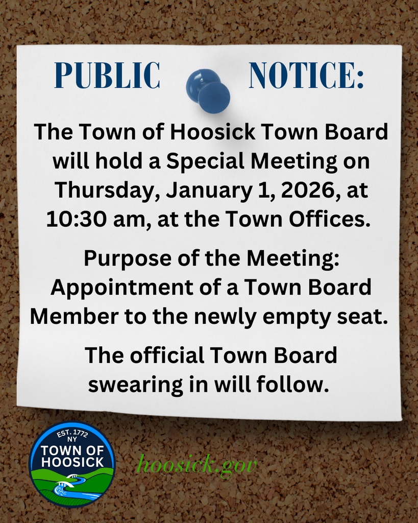 The Town of Hoosick Town Board will hold a Special Meeting on Thursday, January 1, 2026, at 10:30 am, at the Town Offices.   Purpose of the Meeting: Appointment of a Town Board Member to the newly empty seat.   The official Town Board  swearing in will follow.  