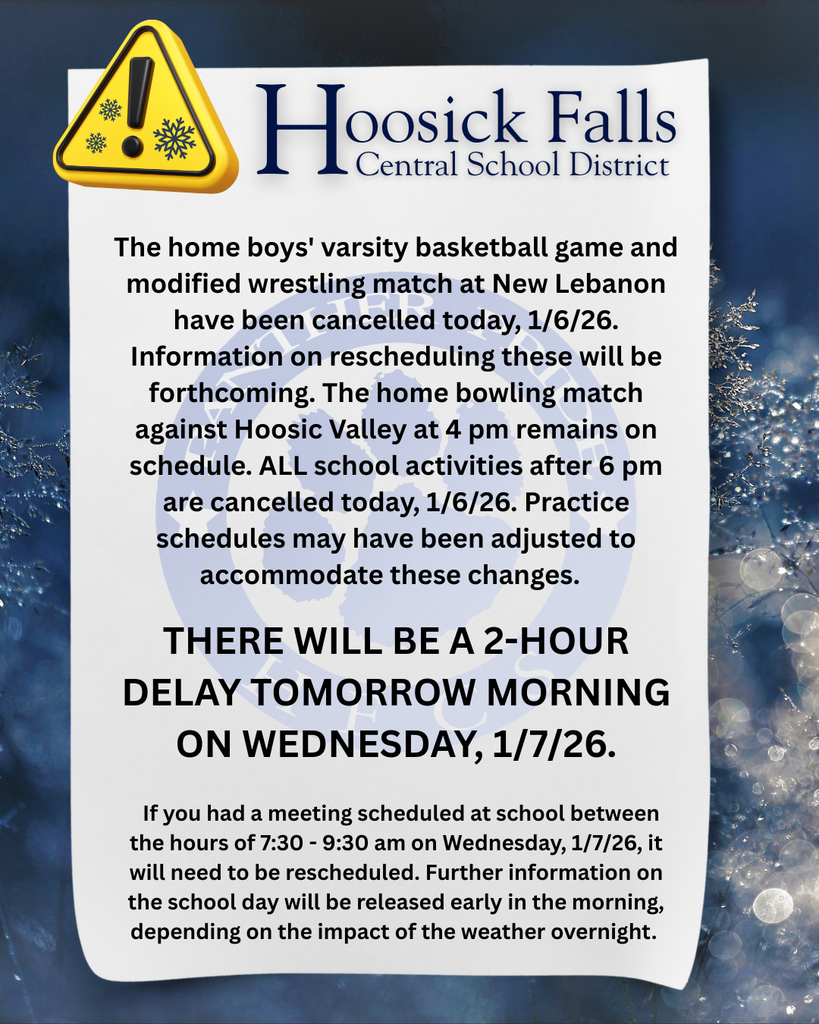  The home boys' varsity basketball game and modified wrestling match at New Lebanon have been cancelled today, 1/6/26. Information on rescheduling these will be forthcoming. The home bowling match against Hoosic Valley at 4 pm remains on schedule. ALL school activities after 6 pm are cancelled today, 1/6/26. Practice schedules may have been adjusted to accommodate these changes.    There will be a 2-hour delay tomorrow morning on Wednesday, 1/7/26.    If you had a meeting scheduled at school between the hours of 7:30 - 9:30 am on Wednesday, 1/7/26, it will need to be rescheduled. Further information on the school day will be released early in the morning, depending on the impact of the weather overnight. 