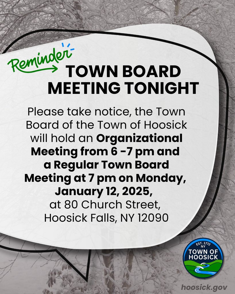  Please take notice, the Town Board of the Town of Hoosick will hold an Organizational Meeting from 6 -7 pm and  a Regular Town Board Meeting at 7 pm on Monday,  January 12, 2025,   at 80 Church Street,  Hoosick Falls, NY 12090