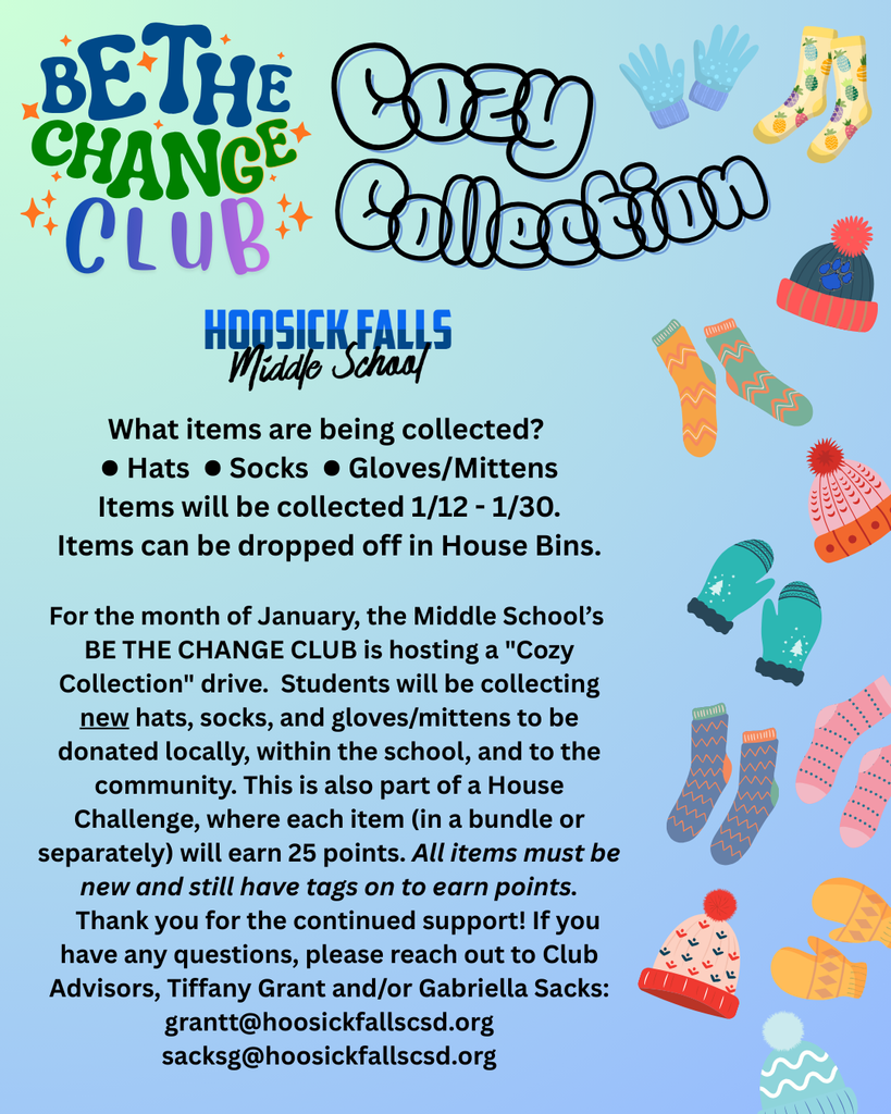 Two of our 6th graders, Zoe Nash and Abbigail Waytkus, have an important message to share from the Be The Change Club! For the month of January, the Middle School’s Be The Change Club is hosting a "Cozy Collection" drive. Students will be collecting new hats, socks, and gloves/mittens to be donated locally, within the school, and to the community. This is also part of a House Challenge, where each item (in a bundle or separately) will earn 25 points. All items must be new and still have tags on to earn points. Items will be collected 1/12 - 1/30 and can be dropped off in House Bins. Thank you for the continued support! If you have any questions, please reach out to Club Advisors, Tiffany Grant and/or Gabriella Sacks: grantt@hoosickfallscsd.org or sacksg@hoosickfallscsd.org